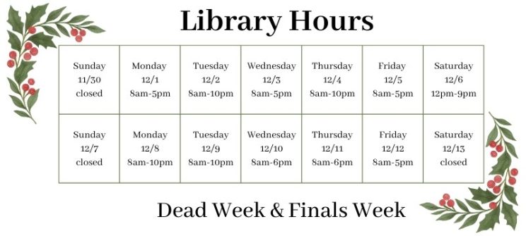 Library Hours Sunday 11/30 Closed, Monday 12/1 8 am to 5 pm, Tuesday 12/2 8 am to 10 pm, Wednesday 12/3 8 am to 5 pm, Thursday 12/4 8 am to 10 pm, Friday 12/5 8 am to 5 pm, Saturday 12/6 12 pm to 9 pm, Sunday 12/7 Closed, Monday 12/8 8 am to 10 pm, Tuesday 12/9 8 am to 10 pm, Wednesday 12/10 8 am to 6 pm, Thursday 12/11 8 am to 6 pm, Friday 12/12 8 am to 5 pm, Saturday 12/13 Closed.